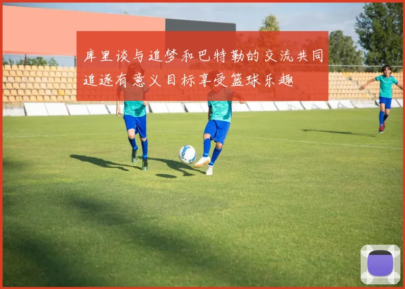 库里谈与追梦和巴特勒的交流共同追逐有意义目标享受篮球乐趣