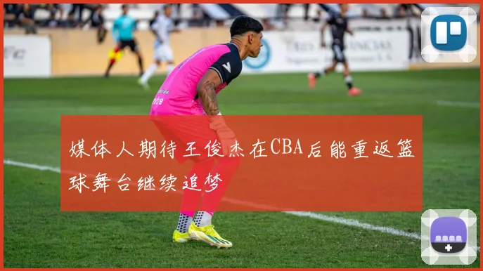 媒体人期待王俊杰在CBA后能重返篮球舞台继续追梦
