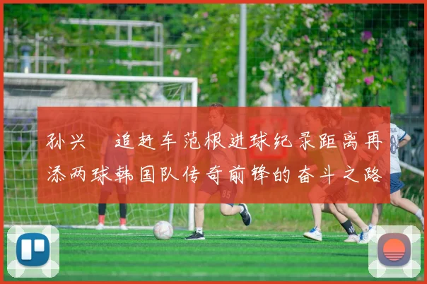 孙兴慜追赶车范根进球纪录距离再添两球韩国队传奇前锋的奋斗之路