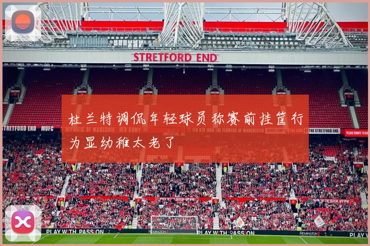 杜兰特调侃年轻球员称赛前挂筐行为显幼稚太老了