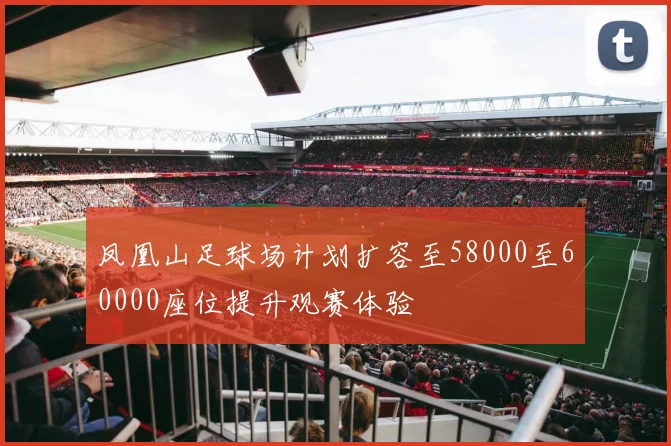 凤凰山足球场计划扩容至58000至60000座位提升观赛体验