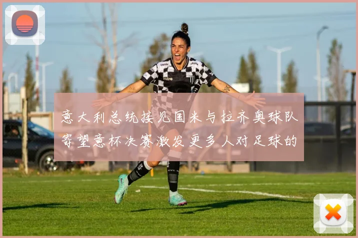意大利总统接见国米与拉齐奥球队寄望意杯决赛激发更多人对足球的热爱
