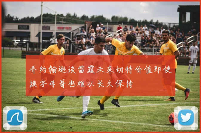 乔约翰逊谈雷霆未来切特价值即使换字母哥也难以长久保持