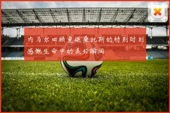 内马尔回顾重返桑托斯的特别时刻感慨生命中的美好瞬间