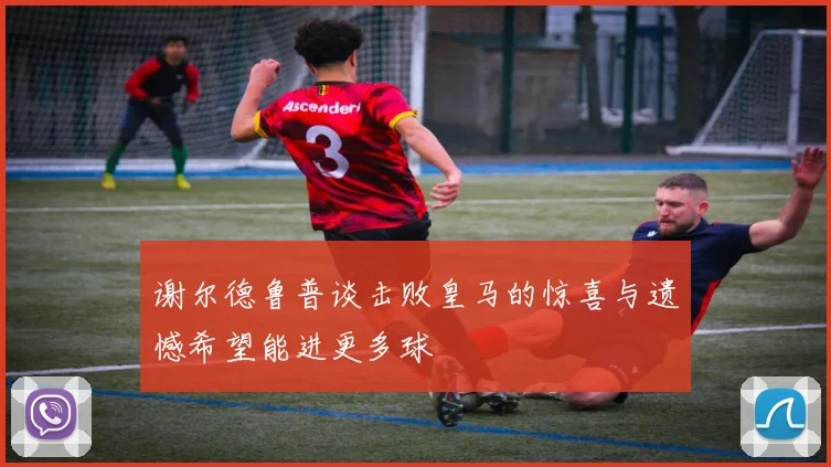 谢尔德鲁普谈击败皇马的惊喜与遗憾希望能进更多球