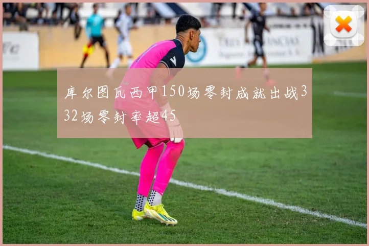 库尔图瓦西甲150场零封成就出战332场零封率超45