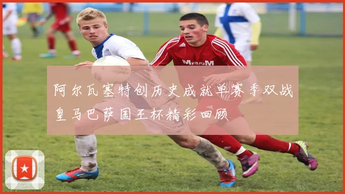 阿尔瓦塞特创历史成就单赛季双战皇马巴萨国王杯精彩回顾