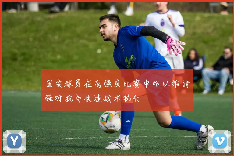 国安球员在高强度比赛中难以维持强对抗与快速战术执行