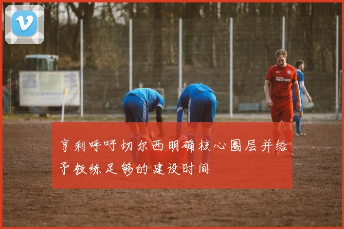 亨利呼吁切尔西明确核心圈层并给予教练足够的建设时间