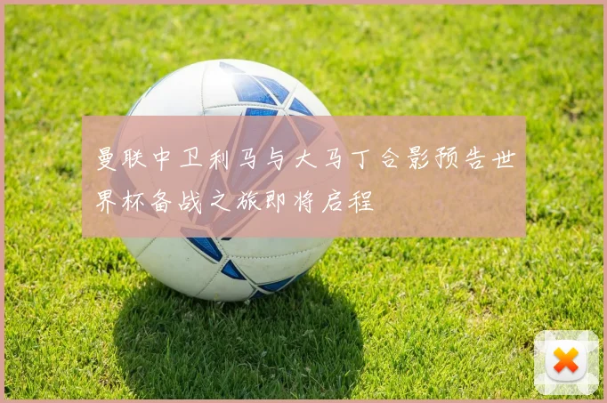 曼联中卫利马与大马丁合影预告世界杯备战之旅即将启程
