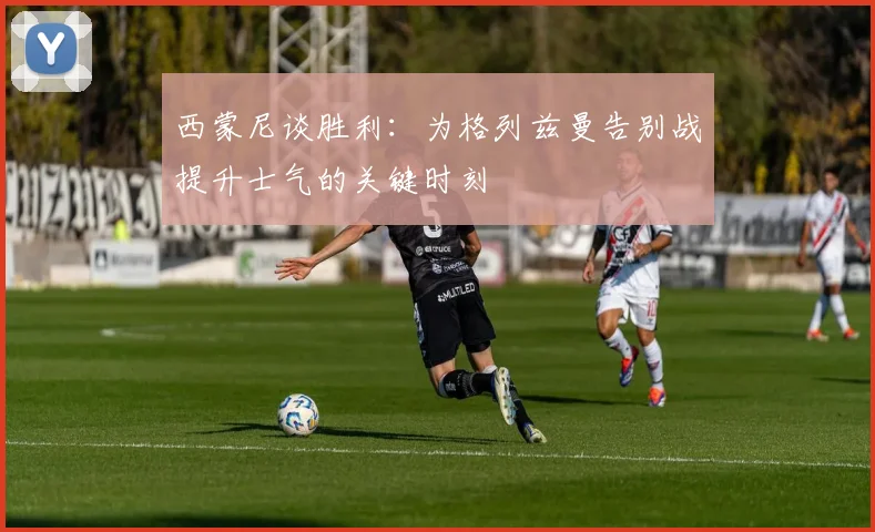 西蒙尼谈胜利：为格列兹曼告别战提升士气的关键时刻