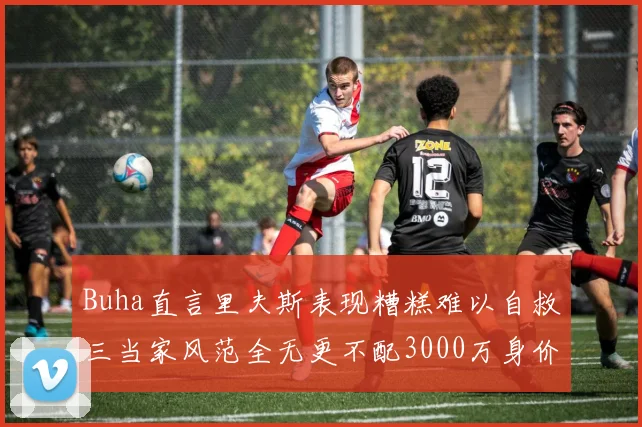 Buha直言里夫斯表现糟糕难以自救三当家风范全无更不配3000万身价