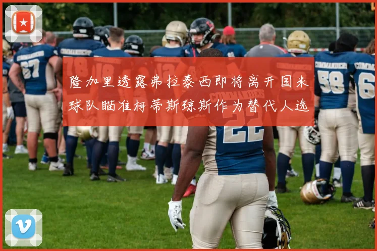 隆加里透露弗拉泰西即将离开国米球队瞄准柯蒂斯琼斯作为替代人选