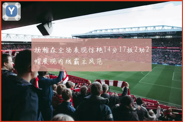 杨瀚森全场表现惊艳14分17板2助2帽展现内线霸主风范