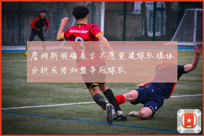 詹姆斯明确表示不愿重建球队媒体分析或将加盟争冠球队