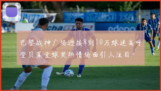 巴黎战神广场迎接8到10万球迷高呼登贝莱金球奖热情场面引人注目