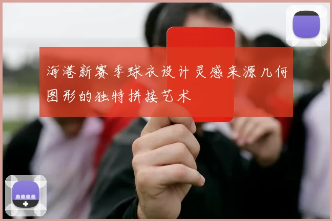 海港新赛季球衣设计灵感来源几何图形的独特拼接艺术