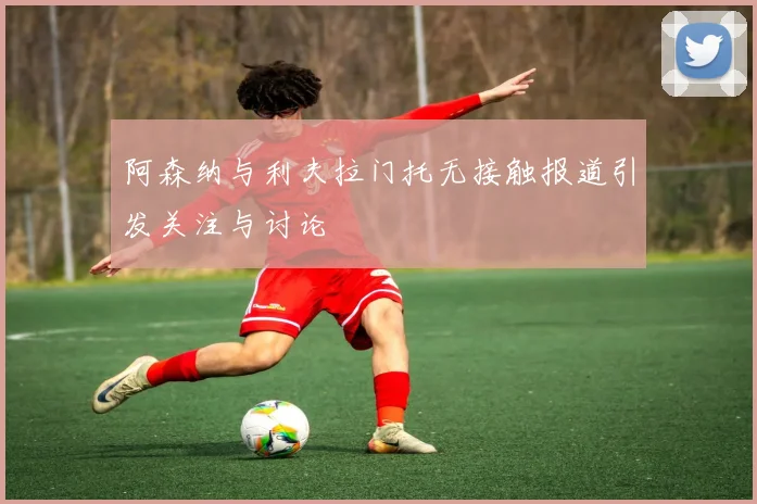 阿森纳与利夫拉门托无接触报道引发关注与讨论