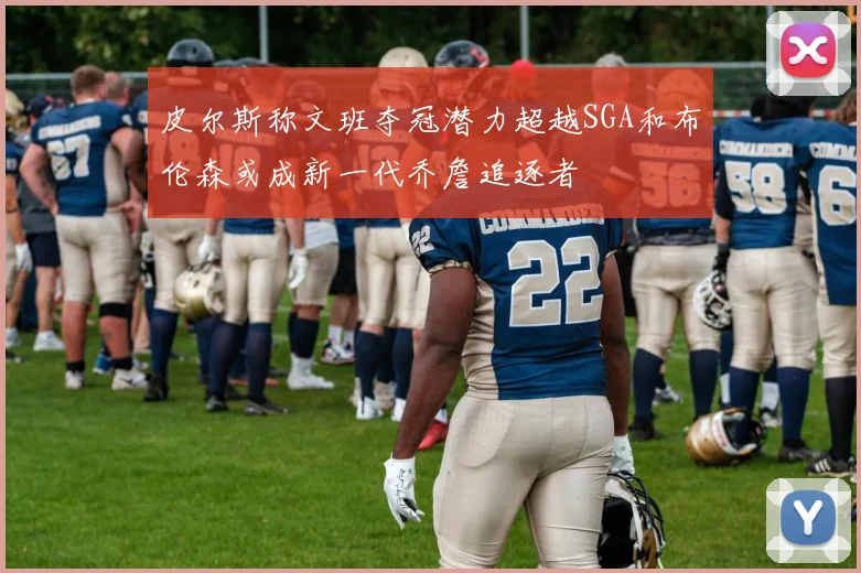 皮尔斯称文班夺冠潜力超越SGA和布伦森或成新一代乔詹追逐者