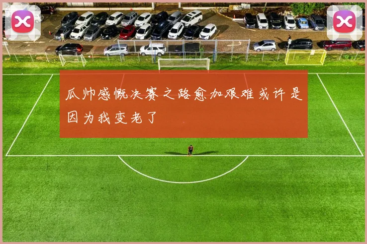 瓜帅感慨决赛之路愈加艰难或许是因为我变老了